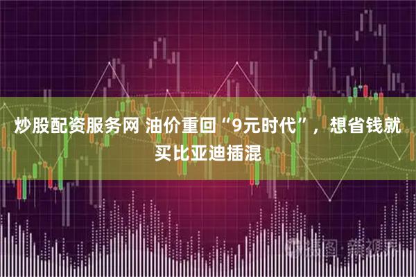 炒股配资服务网 油价重回“9元时代”，想省钱就买比亚迪插混