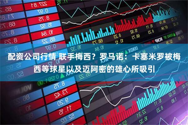 配资公司行情 联手梅西？罗马诺：卡塞米罗被梅西等球星以及迈阿密的雄心所吸引