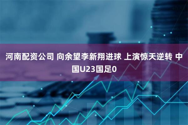 河南配资公司 向余望李新翔进球 上演惊天逆转 中国U23国足0