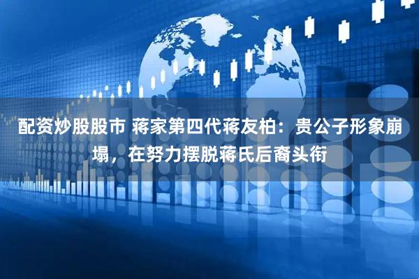 配资炒股股市 蒋家第四代蒋友柏：贵公子形象崩塌，在努力摆脱蒋氏后裔头衔
