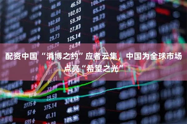 配资中国 “消博之约”应者云集，中国为全球市场点亮“希望之光”