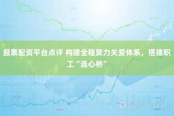 股票配资平台点评 构建全程聚力关爱体系，搭建职工“连心桥”