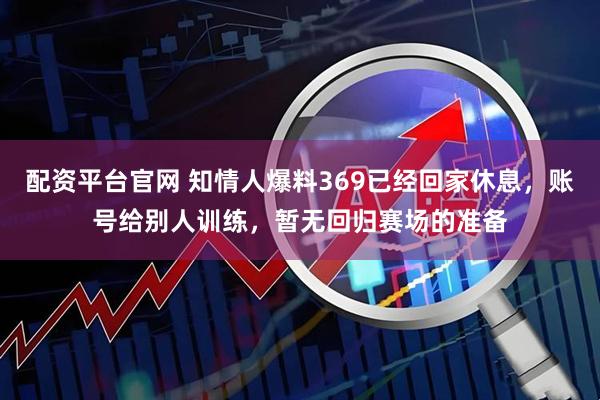 配资平台官网 知情人爆料369已经回家休息，账号给别人训练，暂无回归赛场的准备