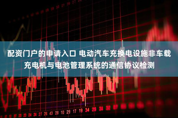配资门户的申请入口 电动汽车充换电设施非车载充电机与电池管理系统的通信协议检测