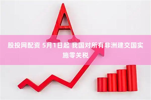股投网配资 5月1日起 我国对所有非洲建交国实施零关税