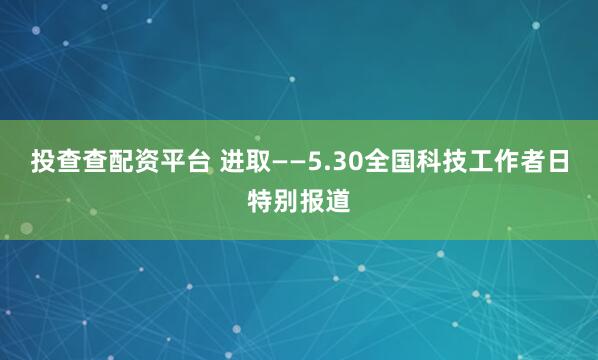 投查查配资平台 进取——5.30全国科技工作者日特别报道