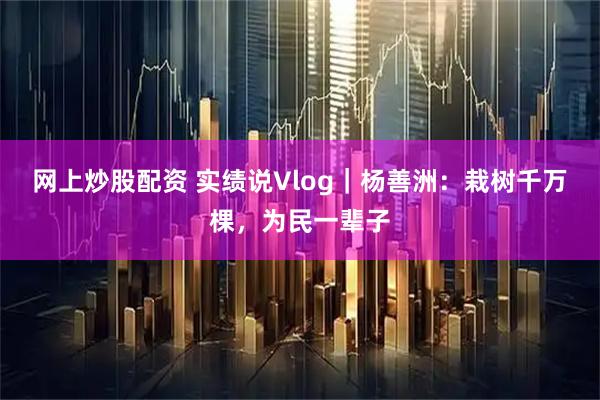 网上炒股配资 实绩说Vlog｜杨善洲：栽树千万棵，为民一辈子