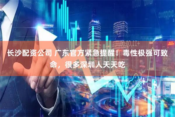 长沙配资公司 广东官方紧急提醒！毒性极强可致命，很多深圳人天天吃