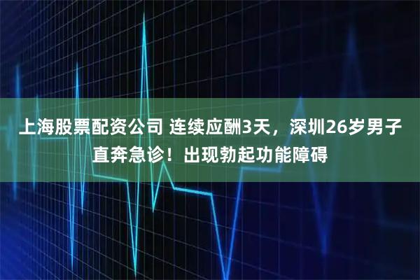 上海股票配资公司 连续应酬3天，深圳26岁男子直奔急诊！出现勃起功能障碍